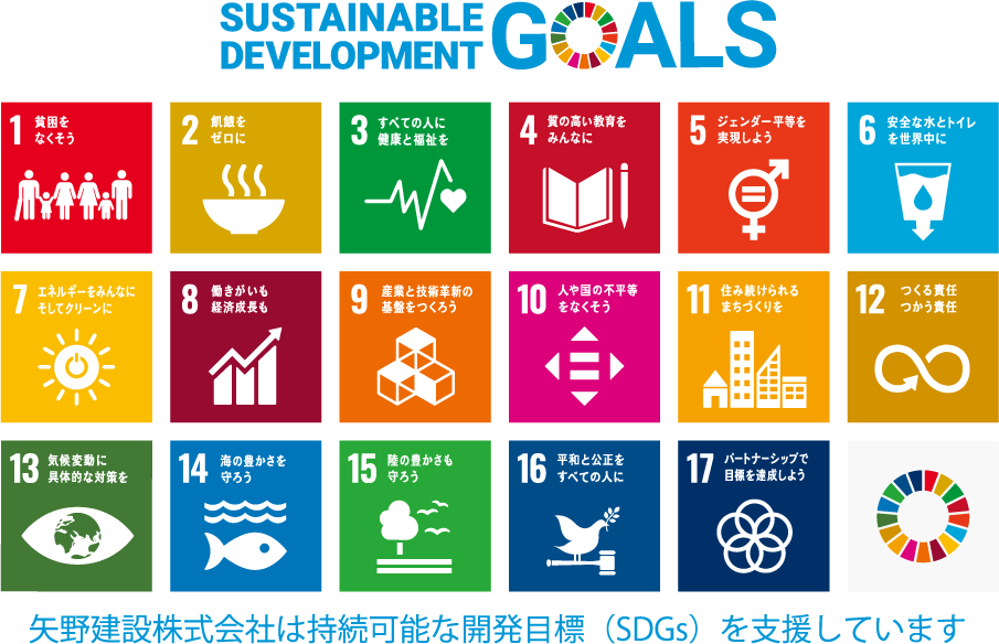 SUSTAINABLE DEVELOPMENT GOALS SDGs 1貧困をなくそう 2飢餓をゼロに 3すべての人に健康と福祉を 4質の高い教育をみんなに 5ジェンダー平等を実現しよう 6安全な水とトイレを世界中に 7エネルギーをみんなに。そしてクリーンに 8働きがいも経済成長も 9産業と技術革新の基盤を作ろう 10人や国の不平等をなくそう 11住み続けられるまちづくりを 12つくる責任、つかう責任 13気候変動に具体的な対策を 14海の豊かさを守ろう 15陸の豊かさも守ろう 16平和と公正をすべての人に 17パートナーシップで目標を達成しよう 矢野建設株式会社 は持続可能な開発目標(SDGs)を支援しています